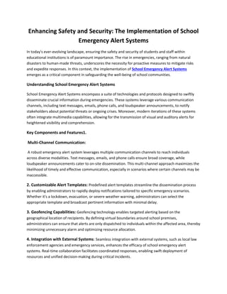 Enhancing Safety and Security: The Implementation of School
Emergency Alert Systems
In today's ever-evolving landscape, ensuring the safety and security of students and staff within
educational institutions is of paramount importance. The rise in emergencies, ranging from natural
disasters to human-made threats, underscores the necessity for proactive measures to mitigate risks
and expedite responses. In this context, the implementation of School Emergency Alert Systems
emerges as a critical component in safeguarding the well-being of school communities.
Understanding School Emergency Alert Systems
School Emergency Alert Systems encompass a suite of technologies and protocols designed to swiftly
disseminate crucial information during emergencies. These systems leverage various communication
channels, including text messages, emails, phone calls, and loudspeaker announcements, to notify
stakeholders about potential threats or ongoing crises. Moreover, modern iterations of these systems
often integrate multimedia capabilities, allowing for the transmission of visual and auditory alerts for
heightened visibility and comprehension.
Key Components and Features1.
Multi-Channel Communication:
A robust emergency alert system leverages multiple communication channels to reach individuals
across diverse modalities. Text messages, emails, and phone calls ensure broad coverage, while
loudspeaker announcements cater to on-site dissemination. This multi-channel approach maximizes the
likelihood of timely and effective communication, especially in scenarios where certain channels may be
inaccessible.
2. Customizable Alert Templates: Predefined alert templates streamline the dissemination process
by enabling administrators to rapidly deploy notifications tailored to specific emergency scenarios.
Whether it's a lockdown, evacuation, or severe weather warning, administrators can select the
appropriate template and broadcast pertinent information with minimal delay.
3. Geofencing Capabilities: Geofencing technology enables targeted alerting based on the
geographical location of recipients. By defining virtual boundaries around school premises,
administrators can ensure that alerts are only dispatched to individuals within the affected area, thereby
minimizing unnecessary alarm and optimizing resource allocation.
4. Integration with External Systems: Seamless integration with external systems, such as local law
enforcement agencies and emergency services, enhances the efficacy of school emergency alert
systems. Real-time collaboration facilitates coordinated responses, enabling swift deployment of
resources and unified decision-making during critical incidents.
 