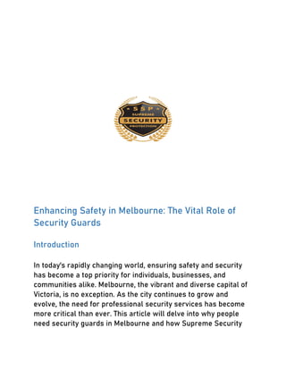 Enhancing Safety in Melbourne: The Vital Role of
Security Guards
Introduction
In today's rapidly changing world, ensuring safety and security
has become a top priority for individuals, businesses, and
communities alike. Melbourne, the vibrant and diverse capital of
Victoria, is no exception. As the city continues to grow and
evolve, the need for professional security services has become
more critical than ever. This article will delve into why people
need security guards in Melbourne and how Supreme Security
 