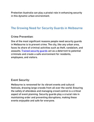 Protection Australia can play a pivotal role in enhancing security
in this dynamic urban environment.
The Growing Need for Security Guards in Melbourne
Crime Prevention:
One of the most significant reasons people need security guards
in Melbourne is to prevent crime. The city, like any urban area,
faces its share of criminal activities such as theft, vandalism, and
assaults. Trained security guards act as a deterrent to potential
criminals and create a safe environment for residents,
employees, and visitors.
Event Security:
Melbourne is renowned for its vibrant events and cultural
festivals, drawing large crowds from all over the world. Ensuring
the safety of attendees and managing crowd control is a critical
aspect of event planning. Security guards play a crucial role in
maintaining order and preventing disruptions, making these
events enjoyable and safe for everyone.
 