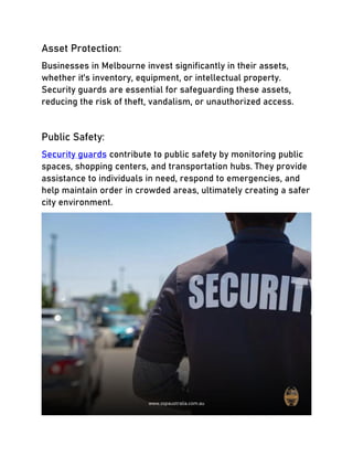Asset Protection:
Businesses in Melbourne invest significantly in their assets,
whether it's inventory, equipment, or intellectual property.
Security guards are essential for safeguarding these assets,
reducing the risk of theft, vandalism, or unauthorized access.
Public Safety:
Security guards contribute to public safety by monitoring public
spaces, shopping centers, and transportation hubs. They provide
assistance to individuals in need, respond to emergencies, and
help maintain order in crowded areas, ultimately creating a safer
city environment.
 