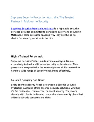Supreme Security Protection Australia: The Trusted
Partner in Melbourne Security
Supreme Security Protection Australia is a reputable security
services provider committed to enhancing safety and security in
Melbourne. Here are some reasons why they are the go-to
choice for security services in the city:
Highly Trained Personnel:
Supreme Security Protection Australia employs a team of
extensively trained and licensed security professionals. Their
guards are equipped with the knowledge and skills required to
handle a wide range of security challenges effectively.
Tailored Security Solutions:
Every client's security needs are unique. Supreme Security
Protection Australia offers tailored security solutions, whether
it's for residential, commercial, or event security. They work
closely with clients to develop comprehensive security plans that
address specific concerns and risks.
 