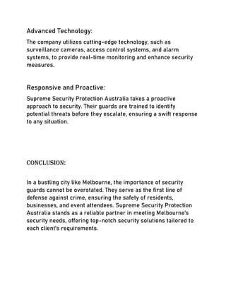 Advanced Technology:
The company utilizes cutting-edge technology, such as
surveillance cameras, access control systems, and alarm
systems, to provide real-time monitoring and enhance security
measures.
Responsive and Proactive:
Supreme Security Protection Australia takes a proactive
approach to security. Their guards are trained to identify
potential threats before they escalate, ensuring a swift response
to any situation.
Conclusion:
In a bustling city like Melbourne, the importance of security
guards cannot be overstated. They serve as the first line of
defense against crime, ensuring the safety of residents,
businesses, and event attendees. Supreme Security Protection
Australia stands as a reliable partner in meeting Melbourne's
security needs, offering top-notch security solutions tailored to
each client's requirements.
 
