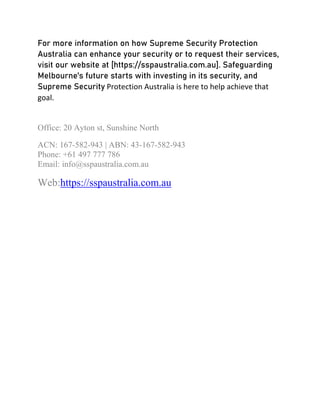For more information on how Supreme Security Protection
Australia can enhance your security or to request their services,
visit our website at [https://sspaustralia.com.au]. Safeguarding
Melbourne's future starts with investing in its security, and
Supreme Security Protection Australia is here to help achieve that
goal.
Office: 20 Ayton st, Sunshine North
ACN: 167-582-943 | ABN: 43-167-582-943
Phone: +61 497 777 786
Email: info@sspaustralia.com.au
Web:https://sspaustralia.com.au
 