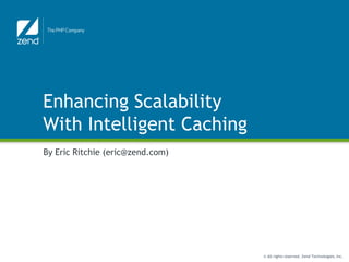 Enhancing Scalability
With Intelligent Caching
By Eric Ritchie (eric@zend.com)




                                  © All rights reserved. Zend Technologies, Inc.
 