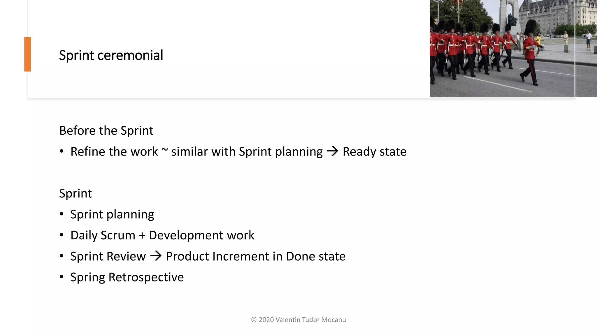 Sprint ceremonial
Before the Sprint
• Refine the work ~ similar with Sprint planning → Ready state
Sprint
• Sprint planning
• Daily Scrum + Development work
• Sprint Review → Product Increment in Done state
• Spring Retrospective
© 2020 Valentin Tudor Mocanu
 
