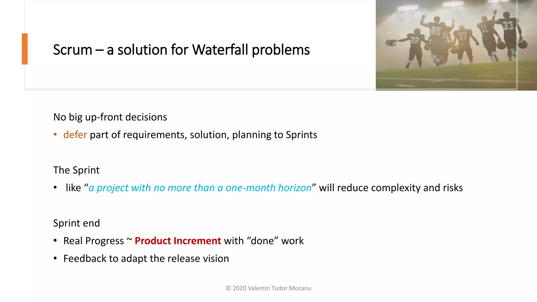 Scrum – a solution for Waterfall problems
No big up-front decisions
• defer part of requirements, solution, planning to Sprints
The Sprint
• like “a project with no more than a one-month horizon” will reduce complexity and risks
Sprint end
• Real Progress ~ Product Increment with “done” work
• Feedback to adapt the release vision
© 2020 Valentin Tudor Mocanu
 