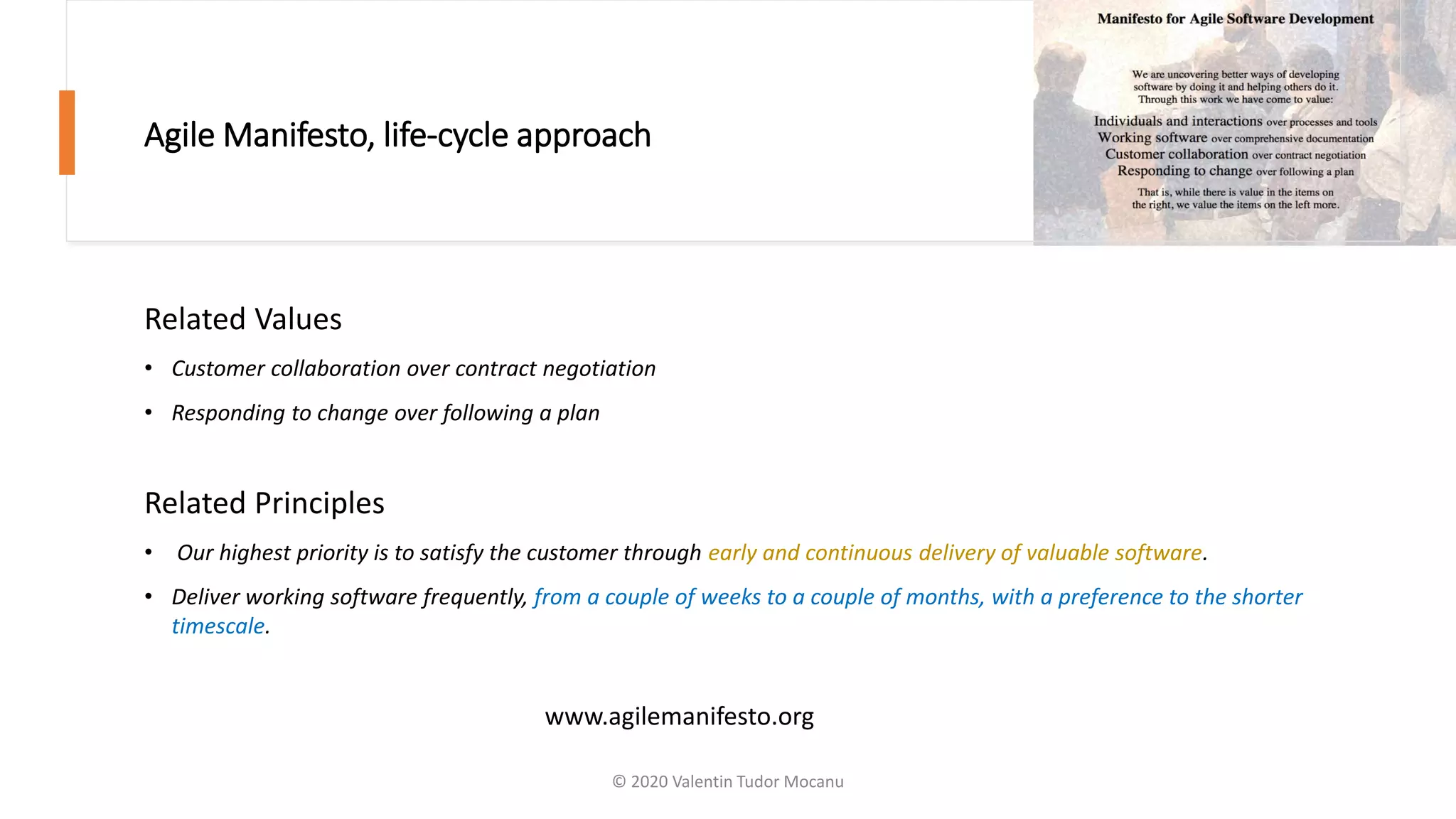 Agile Manifesto, life-cycle approach
Related Values
• Customer collaboration over contract negotiation
• Responding to change over following a plan
Related Principles
• Our highest priority is to satisfy the customer through early and continuous delivery of valuable software.
• Deliver working software frequently, from a couple of weeks to a couple of months, with a preference to the shorter
timescale.
www.agilemanifesto.org
© 2020 Valentin Tudor Mocanu
 
