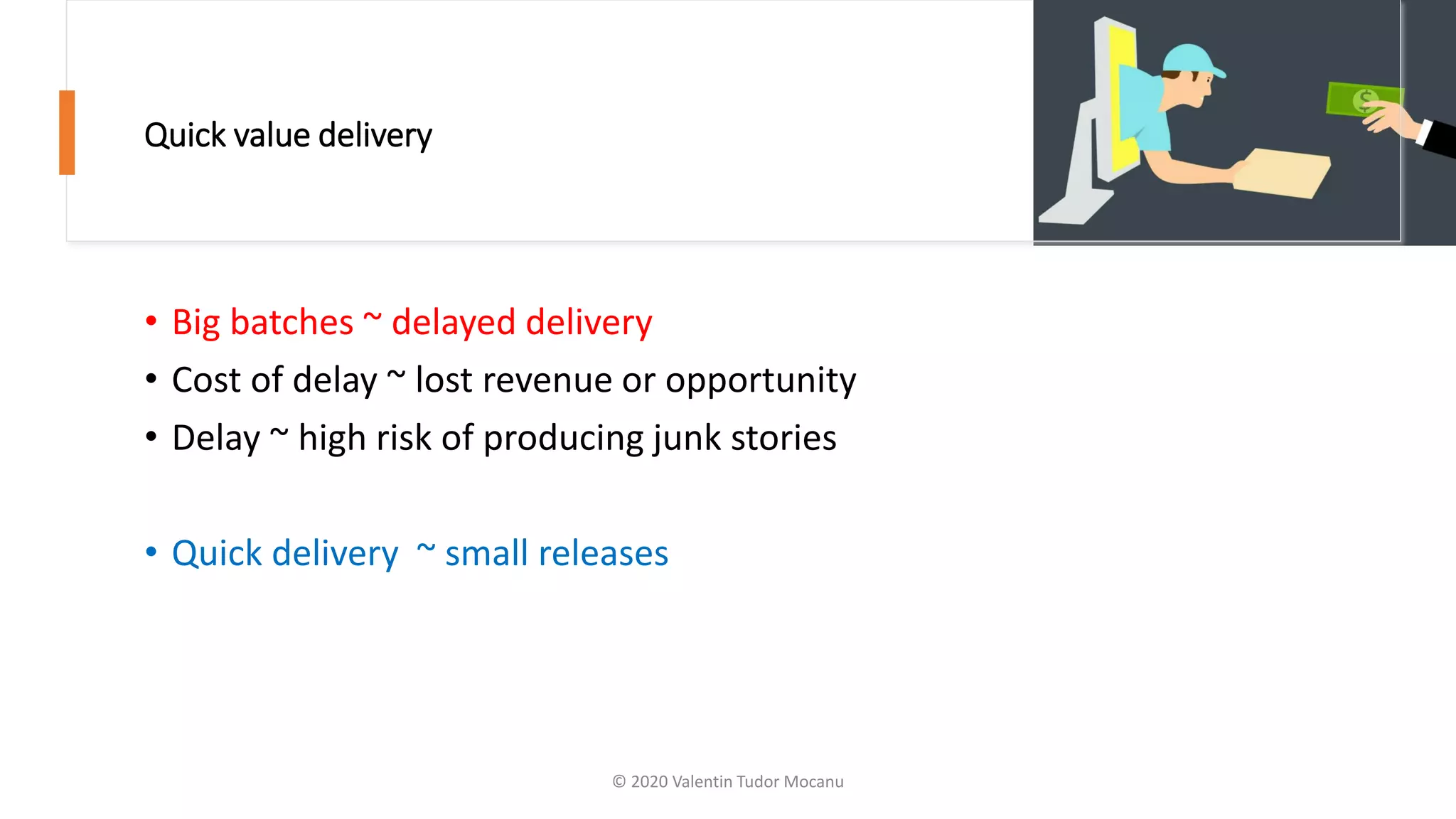 Quick value delivery
• Big batches ~ delayed delivery
• Cost of delay ~ lost revenue or opportunity
• Delay ~ high risk of producing junk stories
• Quick delivery ~ small releases
© 2020 Valentin Tudor Mocanu
 