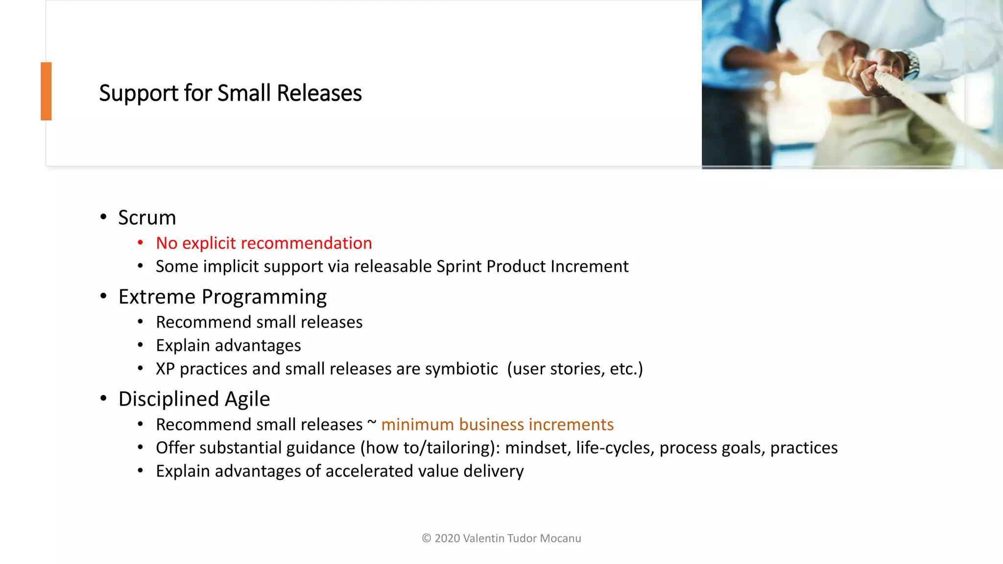Support for Small Releases
• Scrum
• No explicit recommendation
• Some implicit support via releasable Sprint Product Increment
• Extreme Programming
• Recommend small releases
• Explain advantages
• XP practices and small releases are symbiotic (user stories, etc.)
• Disciplined Agile
• Recommend small releases ~ minimum business increments
• Offer substantial guidance (how to/tailoring): mindset, life-cycles, process goals, practices
• Explain advantages of accelerated value delivery
© 2020 Valentin Tudor Mocanu
 