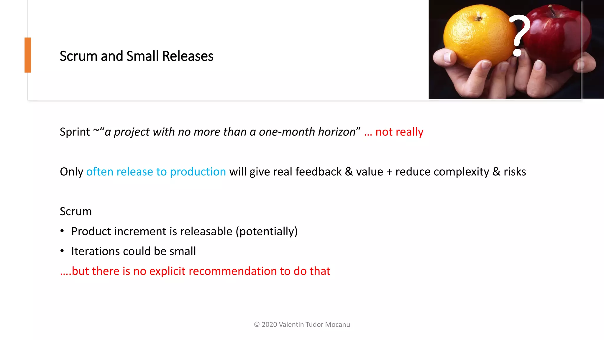 Scrum and Small Releases
Sprint ~“a project with no more than a one-month horizon” … not really
Only often release to production will give real feedback & value + reduce complexity & risks
Scrum
• Product increment is releasable (potentially)
• Iterations could be small
….but there is no explicit recommendation to do that
?
© 2020 Valentin Tudor Mocanu
 
