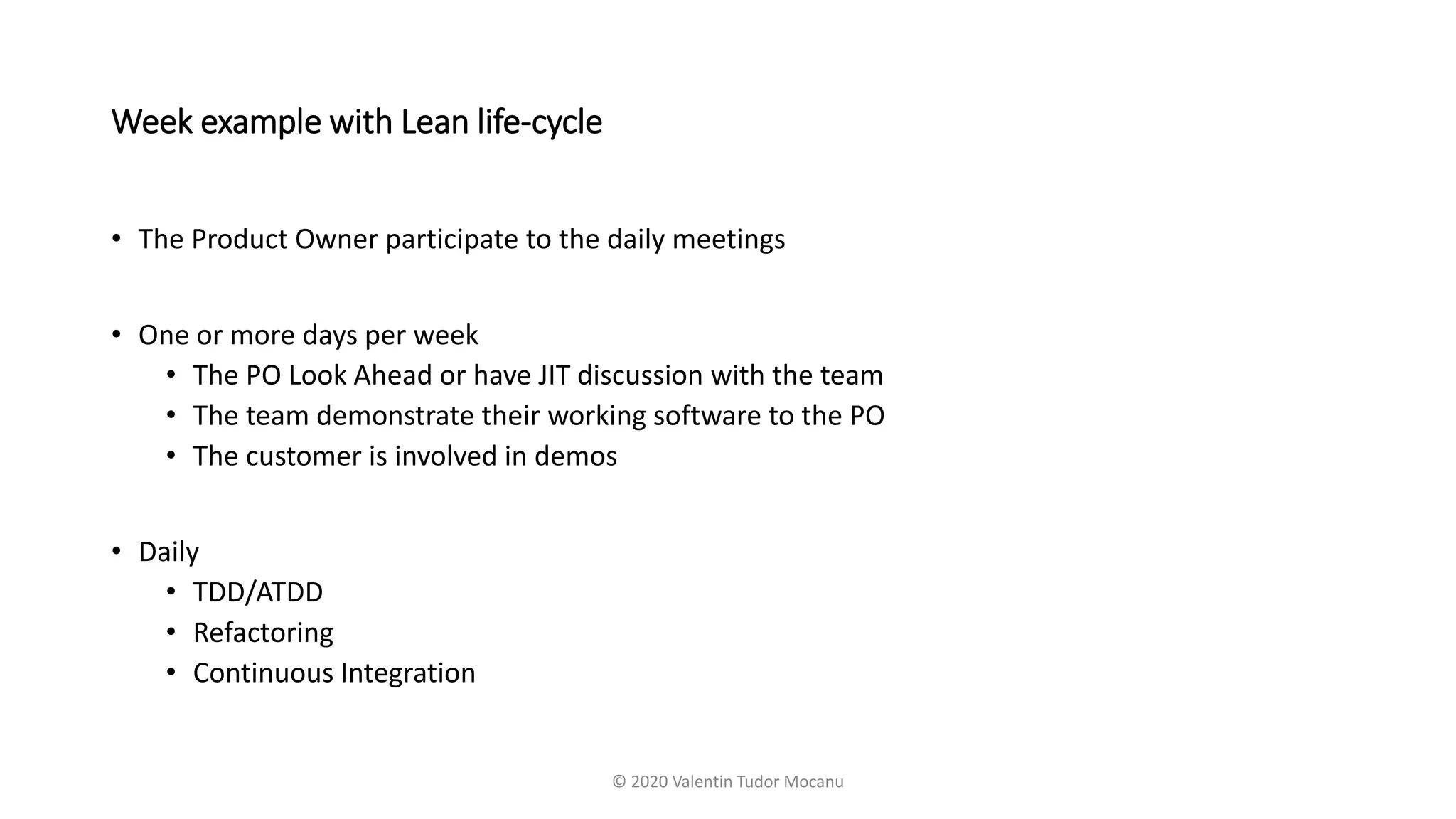 Week example with Lean life-cycle
• The Product Owner participate to the daily meetings
• One or more days per week
• The PO Look Ahead or have JIT discussion with the team
• The team demonstrate their working software to the PO
• The customer is involved in demos
• Daily
• TDD/ATDD
• Refactoring
• Continuous Integration
© 2020 Valentin Tudor Mocanu
 