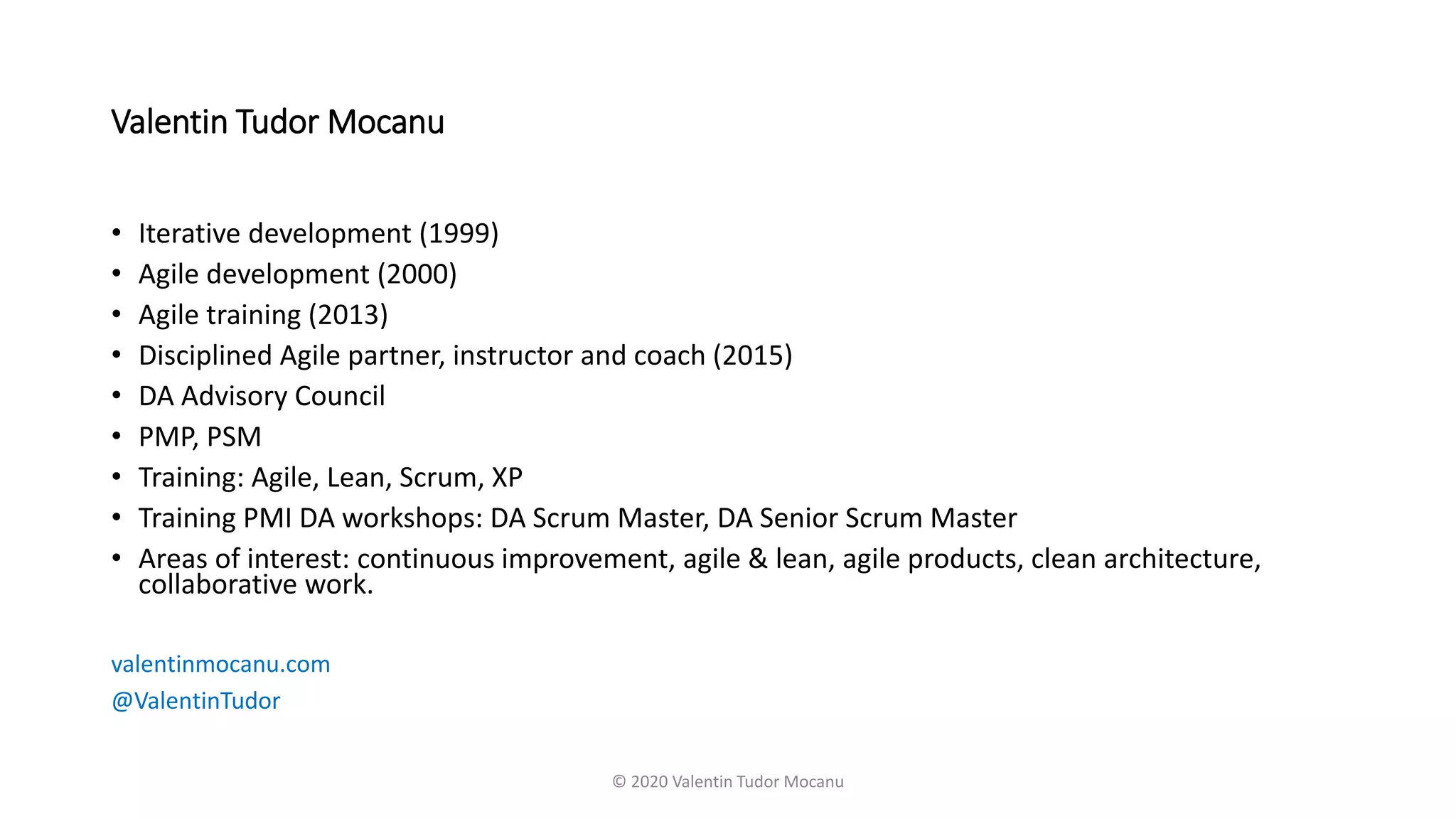 Valentin Tudor Mocanu
• Iterative development (1999)
• Agile development (2000)
• Agile training (2013)
• Disciplined Agile partner, instructor and coach (2015)
• DA Advisory Council
• PMP, PSM
• Training: Agile, Lean, Scrum, XP
• Training PMI DA workshops: DA Scrum Master, DA Senior Scrum Master
• Areas of interest: continuous improvement, agile & lean, agile products, clean architecture,
collaborative work.
valentinmocanu.com
@ValentinTudor
© 2020 Valentin Tudor Mocanu
 