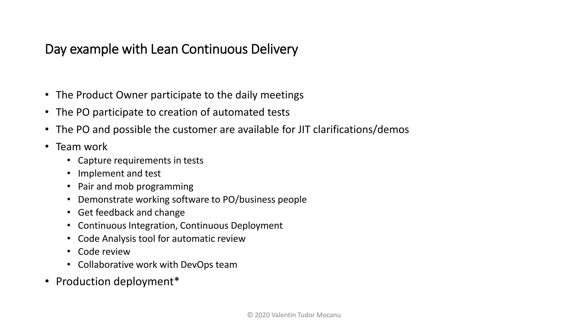 Day example with Lean Continuous Delivery
• The Product Owner participate to the daily meetings
• The PO participate to creation of automated tests
• The PO and possible the customer are available for JIT clarifications/demos
• Team work
• Capture requirements in tests
• Implement and test
• Pair and mob programming
• Demonstrate working software to PO/business people
• Get feedback and change
• Continuous Integration, Continuous Deployment
• Code Analysis tool for automatic review
• Code review
• Collaborative work with DevOps team
• Production deployment*
© 2020 Valentin Tudor Mocanu
 