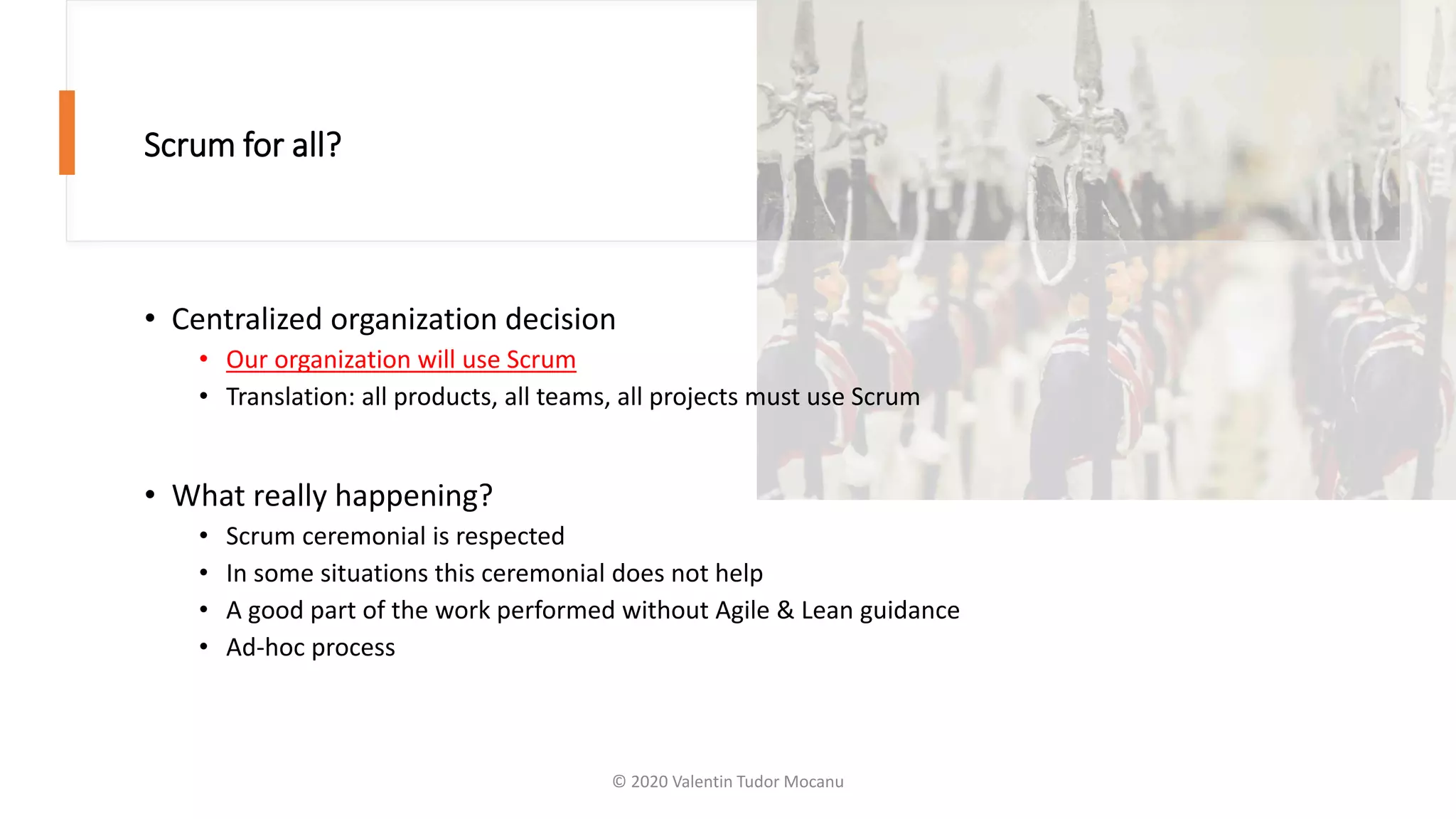 Scrum for all?
• Centralized organization decision
• Our organization will use Scrum
• Translation: all products, all teams, all projects must use Scrum
• What really happening?
• Scrum ceremonial is respected
• In some situations this ceremonial does not help
• A good part of the work performed without Agile & Lean guidance
• Ad-hoc process
© 2020 Valentin Tudor Mocanu
 