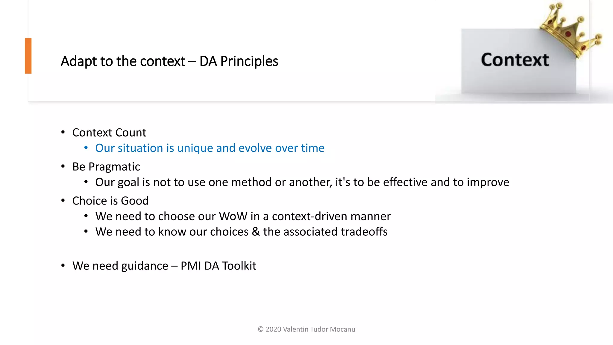 Adapt to the context – DA Principles
• Context Count
• Our situation is unique and evolve over time
• Be Pragmatic
• Our goal is not to use one method or another, it's to be effective and to improve
• Choice is Good
• We need to choose our WoW in a context-driven manner
• We need to know our choices & the associated tradeoffs
• We need guidance – PMI DA Toolkit
© 2020 Valentin Tudor Mocanu
 
