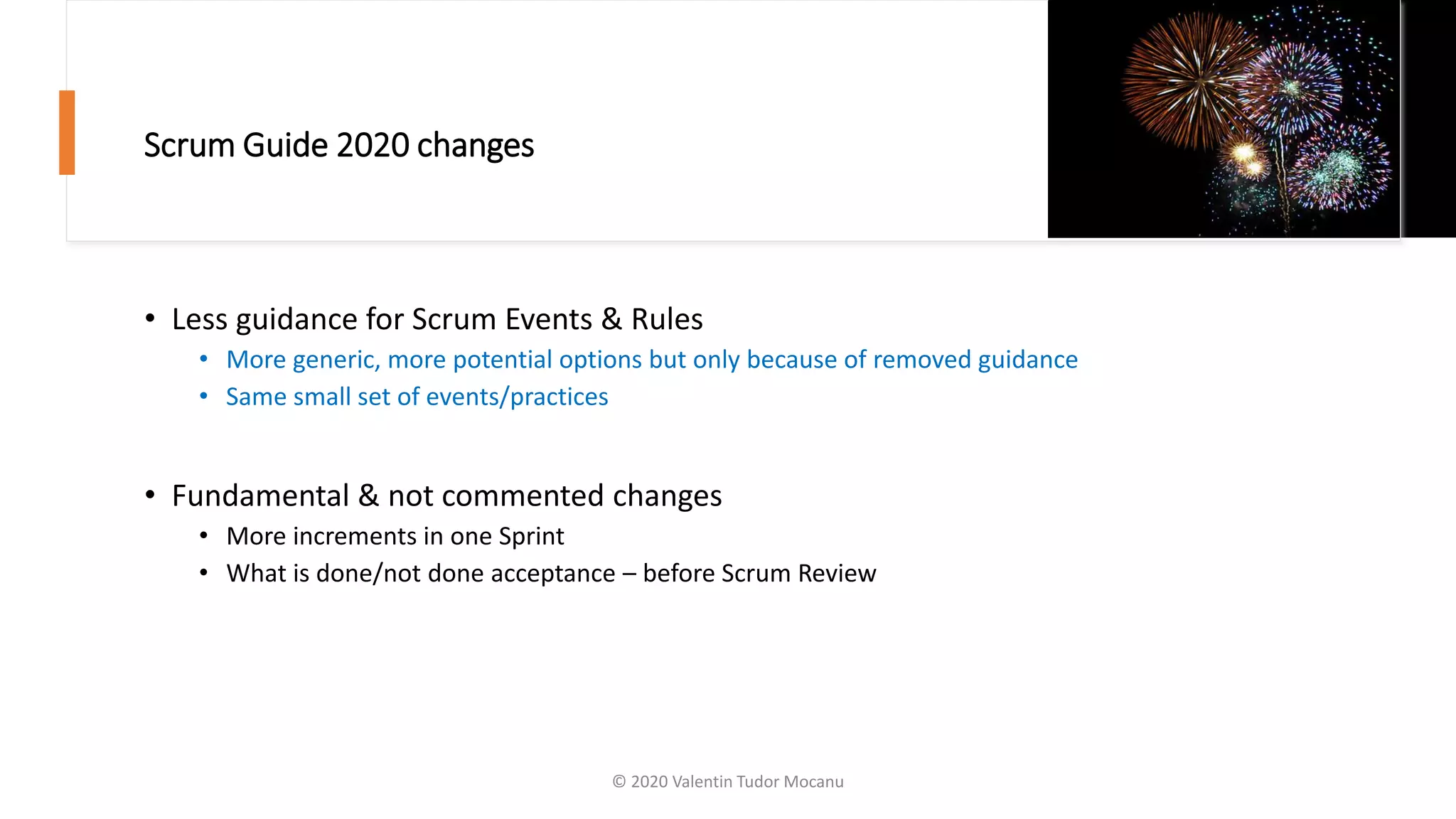 Scrum Guide 2020 changes
• Less guidance for Scrum Events & Rules
• More generic, more potential options but only because of removed guidance
• Same small set of events/practices
• Fundamental & not commented changes
• More increments in one Sprint
• What is done/not done acceptance – before Scrum Review
© 2020 Valentin Tudor Mocanu
 