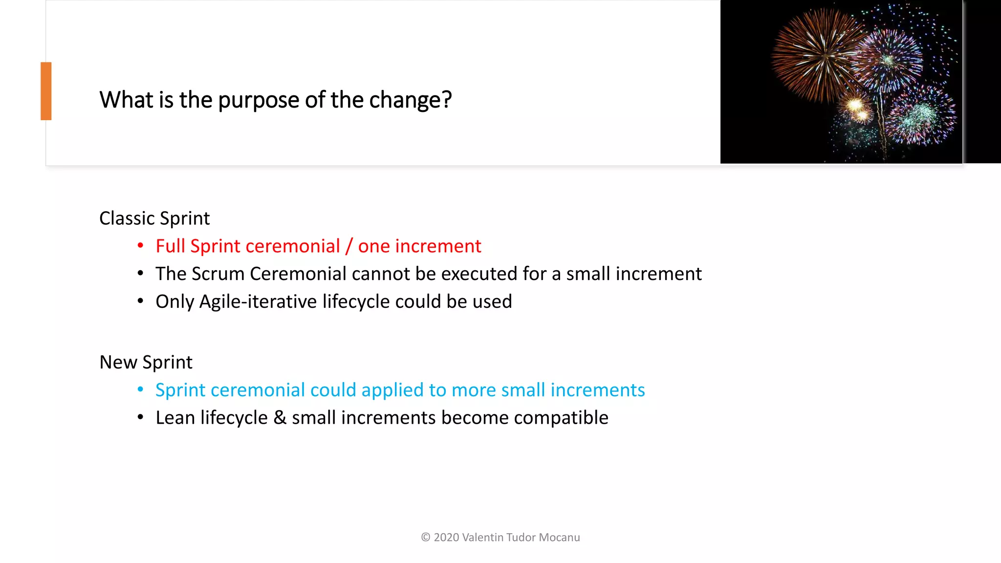 What is the purpose of the change?
Classic Sprint
• Full Sprint ceremonial / one increment
• The Scrum Ceremonial cannot be executed for a small increment
• Only Agile-iterative lifecycle could be used
New Sprint
• Sprint ceremonial could applied to more small increments
• Lean lifecycle & small increments become compatible
© 2020 Valentin Tudor Mocanu
 