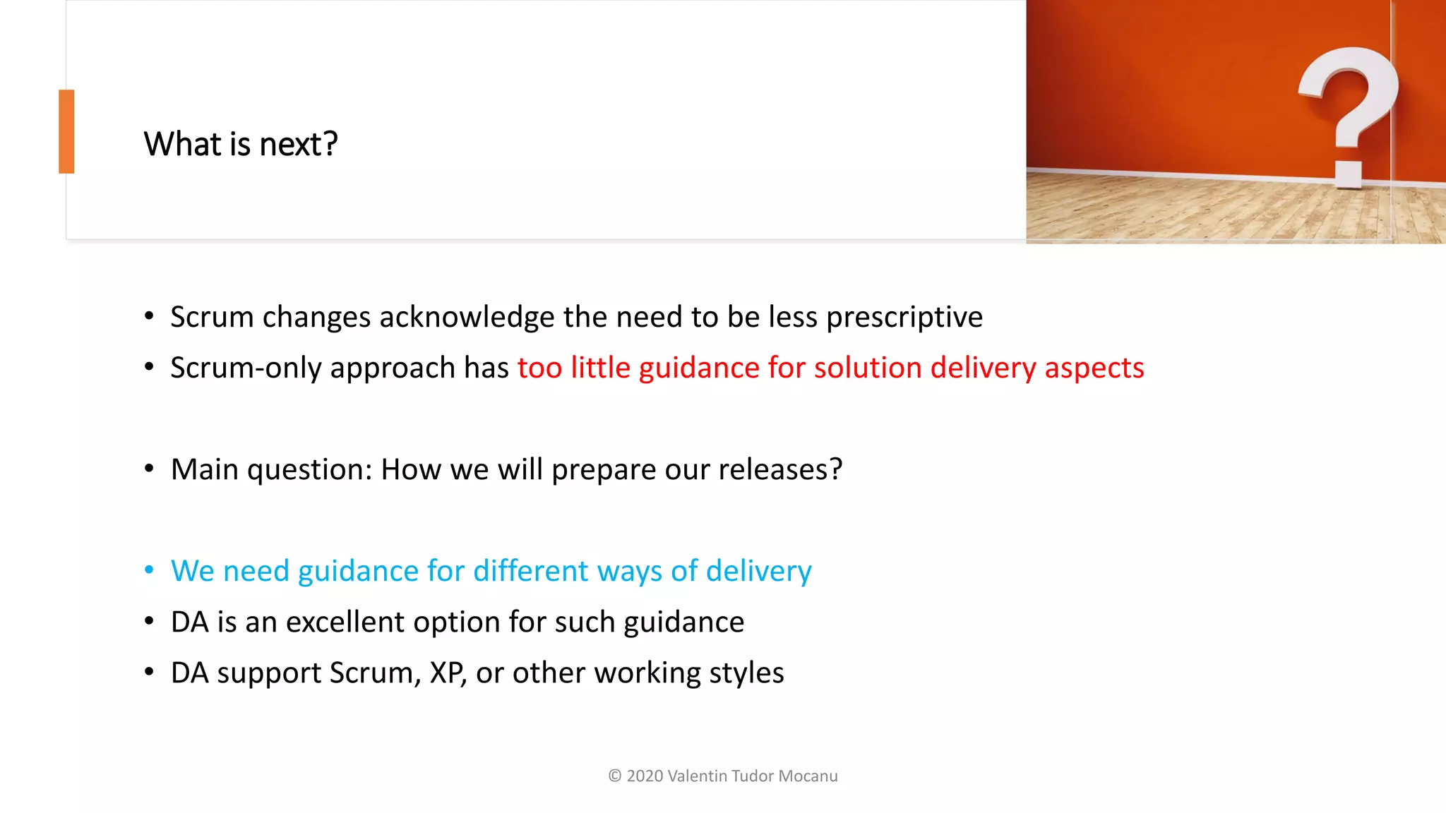 What is next?
• Scrum changes acknowledge the need to be less prescriptive
• Scrum-only approach has too little guidance for solution delivery aspects
• Main question: How we will prepare our releases?
• We need guidance for different ways of delivery
• DA is an excellent option for such guidance
• DA support Scrum, XP, or other working styles
© 2020 Valentin Tudor Mocanu
 