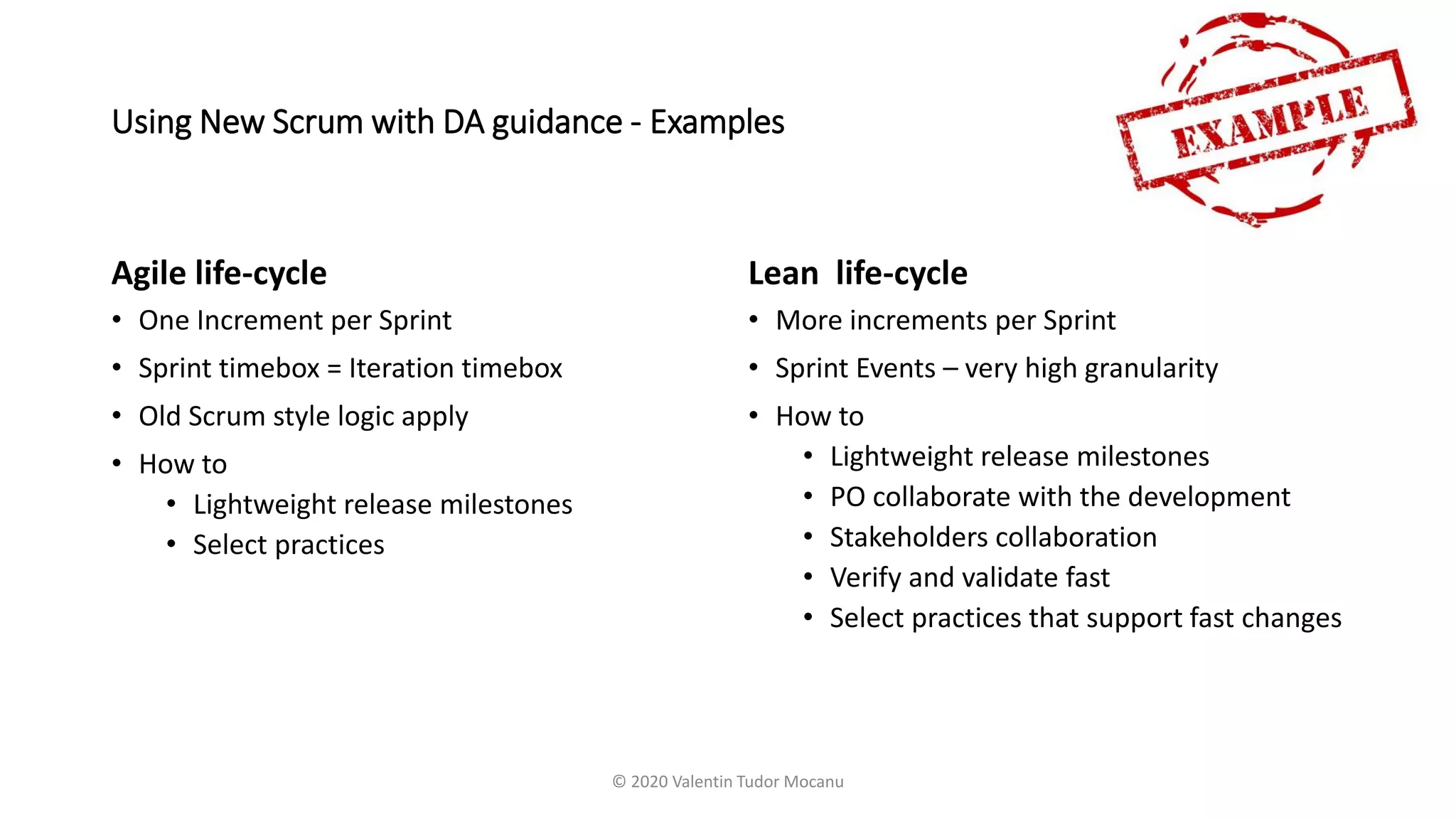 Using New Scrum with DA guidance - Examples
Agile life-cycle
• One Increment per Sprint
• Sprint timebox = Iteration timebox
• Old Scrum style logic apply
• How to
• Lightweight release milestones
• Select practices
Lean life-cycle
• More increments per Sprint
• Sprint Events – very high granularity
• How to
• Lightweight release milestones
• PO collaborate with the development
• Stakeholders collaboration
• Verify and validate fast
• Select practices that support fast changes
© 2020 Valentin Tudor Mocanu
 