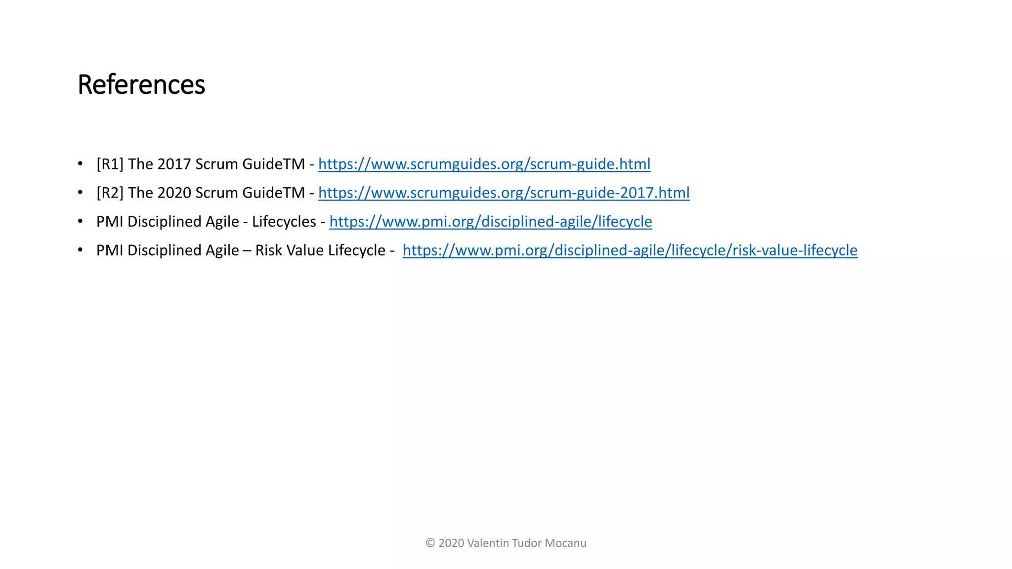 References
• [R1] The 2017 Scrum GuideTM - https://www.scrumguides.org/scrum-guide.html
• [R2] The 2020 Scrum GuideTM - https://www.scrumguides.org/scrum-guide-2017.html
• PMI Disciplined Agile - Lifecycles - https://www.pmi.org/disciplined-agile/lifecycle
• PMI Disciplined Agile – Risk Value Lifecycle - https://www.pmi.org/disciplined-agile/lifecycle/risk-value-lifecycle
© 2020 Valentin Tudor Mocanu
 