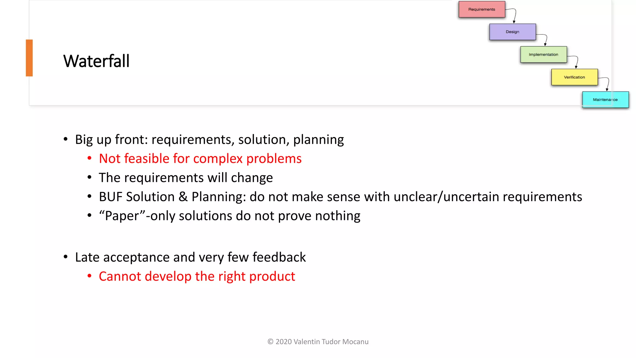 Waterfall
• Big up front: requirements, solution, planning
• Not feasible for complex problems
• The requirements will change
• BUF Solution & Planning: do not make sense with unclear/uncertain requirements
• “Paper”-only solutions do not prove nothing
• Late acceptance and very few feedback
• Cannot develop the right product
© 2020 Valentin Tudor Mocanu
 
