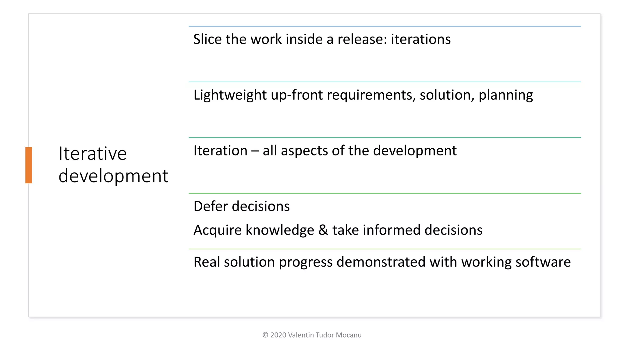 Iterative
development
Slice the work inside a release: iterations
Lightweight up-front requirements, solution, planning
Iteration – all aspects of the development
Defer decisions
Acquire knowledge & take informed decisions
Real solution progress demonstrated with working software
© 2020 Valentin Tudor Mocanu
 