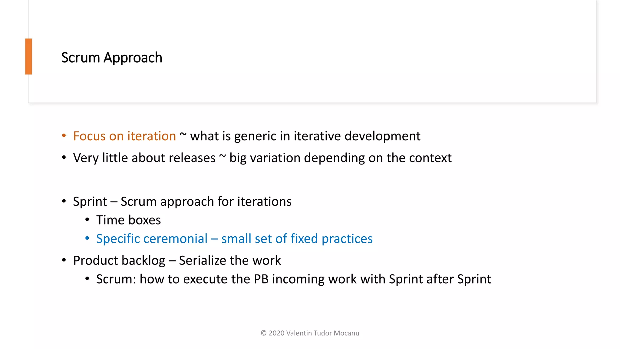 Scrum Approach
• Focus on iteration ~ what is generic in iterative development
• Very little about releases ~ big variation depending on the context
• Sprint – Scrum approach for iterations
• Time boxes
• Specific ceremonial – small set of fixed practices
• Product backlog – Serialize the work
• Scrum: how to execute the PB incoming work with Sprint after Sprint
© 2020 Valentin Tudor Mocanu
 