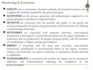 9
 INPUTS refer to the human, financial, technical, and material resources used to
complete the Activities required by the project/program.
 ACTIVITIES are the actions, operations and methodologies employed by the
project/program to produce its targeted Output.
 OUTPUTS are concerned with the quantity and quality of the goods and
services produced by the project/program/policy, with the intention of effecting
a desired change (Outcome).
 OUTCOMES are concerned with expected economic, socio-cultural,
institutional, technological or environmental effects for the target community or
institutions that are produced by the project/program/policy, with the intention
of contributing to a higher strategic goal (Impact).
 IMPACT is concerned with the long term economic, socio-cultural,
institutional, technological or environmental effects of the Inputs, Activities,
Outputs, and Outcomes on a given community or institutions, whether planned
or unplanned.
 SUSTAINABILITY is concerned with whether the Impact can be maintained,
replicated, and institutionalized following the completion of the
project/program.
Monitoring & Evaluation
 