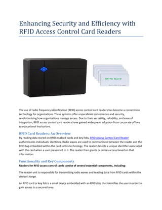 Enhancing Security and Efficiency with
RFID Access Control Card Readers
The use of radio frequency identification (RFID) access control card readers has become a cornerstone
technology for organizations. These systems offer unparalleled convenience and security,
revolutionizing how organizations manage access. Due to their versatility, reliability, and ease of
integration, RFID access control card readers have gained widespread adoption from corporate offices
to educational institutions.
RFID Card Readers: An Overview
By reading data stored on RFID-enabled cards and key fobs, RFID Access Control Card Reader
authenticates individuals' identities. Radio waves are used to communicate between the reader and the
RFID tag embedded within the card in this technology. The reader detects a unique identifier associated
with the card when a user presents it to it. The reader then grants or denies access based on that
information.
Functionality and Key Components
Readers for RFID access control cards consist of several essential components, including:
The reader unit is responsible for transmitting radio waves and reading data from RFID cards within the
device's range.
An RFID card or key fob is a small device embedded with an RFID chip that identifies the user in order to
gain access to a secured area.
 
