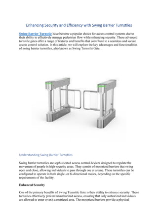 Enhancing Security and Efficiency with Swing Barrier Turnstiles
Swing Barrier Turnstile have become a popular choice for access control systems due to
their ability to effectively manage pedestrian flow while enhancing security. These advanced
turnstile gates offer a range of features and benefits that contribute to a seamless and secure
access control solution. In this article, we will explore the key advantages and functionalities
of swing barrier turnstiles, also known as Swing Turnstile Gate.
Understanding Swing Barrier Turnstiles
Swing barrier turnstiles are sophisticated access control devices designed to regulate the
movement of people in high-security areas. They consist of motorized barriers that swing
open and close, allowing individuals to pass through one at a time. These turnstiles can be
configured to operate in both single- or bi-directional modes, depending on the specific
requirements of the facility.
Enhanced Security
One of the primary benefits of Swing Turnstile Gate is their ability to enhance security. These
turnstiles effectively prevent unauthorized access, ensuring that only authorized individuals
are allowed to enter or exit a restricted area. The motorized barriers provide a physical
 