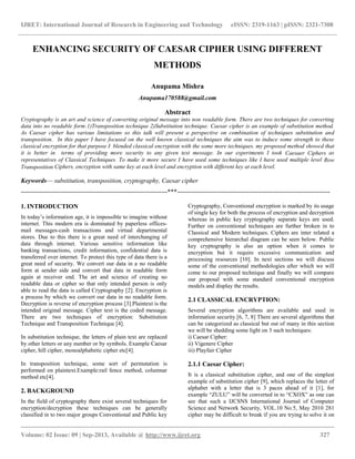 IJRET: International Journal of Research in Engineering and Technology eISSN: 2319-1163 | pISSN: 2321-7308
__________________________________________________________________________________________
Volume: 02 Issue: 09 | Sep-2013, Available @ http://www.ijret.org 327
ENHANCING SECURITY OF CAESAR CIPHER USING DIFFERENT
METHODS
Anupama Mishra
Anupama170588@gmail.com
Abstract
Cryptography is an art and science of converting original message into non readable form. There are two techniques for converting
data into no readable form:1)Transposition technique 2)Substitution technique. Caesar cipher is an example of substitution method.
As Caesar cipher has various limitations so this talk will present a perspective on combination of techniques substitution and
transposition. In this paper I have focused on the well known classical techniques the aim was to induce some strength to these
classical encryption for that purpose I blended classical encryption with the some more techniques. my proposed method showed that
it is better in terms of providing more security to any given text message. In our experiments I took Caesaer Ciphers as
representatives of Classical Techniques. To make it more secure I have used some techniques like I have used multiple level Row
Transposition Ciphers, encryption with same key at each level and encryption with different key at each level.
Keywords— substitution, transposition, cryptography, Caesar cipher
---------------------------------------------------------------------***------------------------------------------------------------------------
1. INTRODUCTION
In today‟s information age, it is impossible to imagine without
internet. This modern era is dominated by paperless offices-
mail messages-cash transactions and virtual departmental
stores. Due to this there is a great need of interchanging of
data through internet. Various sensitive information like
banking transactions, credit information, confidential data is
transferred over internet. To protect this type of data there is a
great need of security. We convert our data in a no readable
form at sender side and convert that data in readable form
again at receiver end. The art and science of creating no
readable data or cipher so that only intended person is only
able to read the data is called Cryptography [2]. Encryption is
a process by which we convert our data in no readable form.
Decryption is reverse of encryption process [3].Plaintext is the
intended original message. Cipher text is the coded message.
There are two techniques of encryption: Substitution
Technique and Transposition Technique [4].
In substitution technique, the letters of plain text are replaced
by other letters or any number or by symbols. Example Caesar
cipher, hill cipher, monoalphabetic cipher etc[4].
In transposition technique, some sort of permutation is
performed on plaintext.Example:rail fence method, columnar
method etc[4].
2. BACKGROUND
In the field of cryptography there exist several techniques for
encryption/decryption these techniques can be generally
classified in to two major groups Conventional and Public key
Cryptography, Conventional encryption is marked by its usage
of single key for both the process of encryption and decryption
whereas in public key cryptography separate keys are used.
Further on conventional techniques are further broken in to
Classical and Modern techniques. Ciphers are inter related a
comprehensive hierarchal diagram can be seen below. Public
key cryptography is also an option when it comes to
encryption but it require excessive communication and
processing resources [10]. In next sections we will discuss
some of the conventional methodologies after which we will
come to our proposed technique and finally we will compare
our proposal with some standard conventional encryption
models and display the results.
2.1 CLASSICAL ENCRYPTION:
Several encryption algorithms are available and used in
information security [6, 7, 8] There are several algorithms that
can be categorized as classical but out of many in this section
we will be shedding some light on 3 such techniques:
i) Caesar Cipher:
ii) Vigenere Cipher
iii) Playfair Cipher
2.1.1 Caesar Cipher:
It is a classical substitution cipher, and one of the simplest
example of substitution cipher [9], which replaces the letter of
alphabet with a letter that is 3 paces ahead of it [1], for
example “ZULU” will be converted in to “CXOX” as one can
see that such a IJCSNS International Journal of Computer
Science and Network Security, VOL.10 No.5, May 2010 281
cipher may be difficult to break if you are trying to solve it on
 