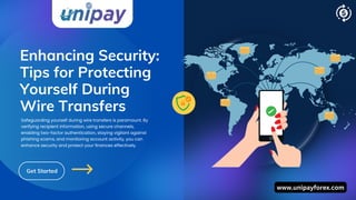 Enhancing Security:
Tips for Protecting
Yourself During
Wire Transfers
Get Started
Safeguarding yourself during wire transfers is paramount. By
verifying recipient information, using secure channels,
enabling two-factor authentication, staying vigilant against
phishing scams, and monitoring account activity, you can
enhance security and protect your finances effectively.
www.unipayforex.com
 