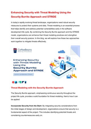 Enhancing Security with Threat Modeling Using the
Security Burrito Approach and STRIDE
In today’s rapidly evolving threat landscape, organizations need robust security
measures to protect their systems and data. Threat modeling is an essential process
that helps identify and address potential vulnerabilities early in the software
development life cycle. By combining the Security Burrito approach and the STRIDE
model, organizations can enhance their threat modeling practices and strengthen
their overall security posture. In this blog, we will explore how these two approaches
work together to mitigate threats effectively.
Threat Modeling with the Security Burrito Approach
The Security Burrito approach, emphasizing continuous security throughout the
project life cycle, provides a solid foundation for threat modeling. Here’s how it can
be applied:
Incorporate Security from the Start: By integrating security considerations from
the initial stages of design and development, organizations ensure that security is a
fundamental aspect of the project. This includes identifying potential threats and
considering countermeasures early on.
 
