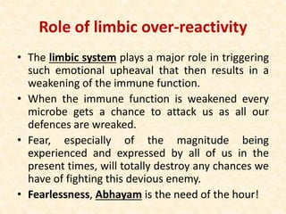 Role of limbic over-reactivity
• The limbic system plays a major role in triggering
such emotional upheaval that then results in a
weakening of the immune function.
• When the immune function is weakened every
microbe gets a chance to attack us as all our
defences are wreaked.
• Fear, especially of the magnitude being
experienced and expressed by all of us in the
present times, will totally destroy any chances we
have of fighting this devious enemy.
• Fearlessness, Abhayam is the need of the hour!
 