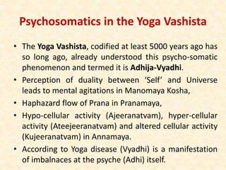 Psychosomatics in the Yoga Vashista
• The Yoga Vashista, codified at least 5000 years ago has
so long ago, already understood this psycho-somatic
phenomenon and termed it is Adhija-Vyadhi.
• Perception of duality between ‘Self’ and Universe
leads to mental agitations in Manomaya Kosha,
• Haphazard flow of Prana in Pranamaya,
• Hypo-cellular activity (Ajeeranatvam), hyper-cellular
activity (Ateejeeranatvam) and altered cellular activity
(Kujeeranatvam) in Annamaya.
• According to Yoga disease (Vyadhi) is a manifestation
of imbalnaces at the psyche (Adhi) itself.
 
