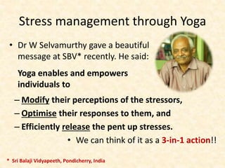 Stress management through Yoga
• Dr W Selvamurthy gave a beautiful
message at SBV* recently. He said:
Yoga enables and empowers
individuals to
– Modify their perceptions of the stressors,
– Optimise their responses to them, and
– Efficiently release the pent up stresses.
• We can think of it as a 3-in-1 action!!
* Sri Balaji Vidyapeeth, Pondicherry, India
 