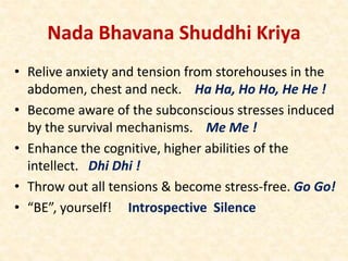 Nada Bhavana Shuddhi Kriya
• Relive anxiety and tension from storehouses in the
abdomen, chest and neck. Ha Ha, Ho Ho, He He !
• Become aware of the subconscious stresses induced
by the survival mechanisms. Me Me !
• Enhance the cognitive, higher abilities of the
intellect. Dhi Dhi !
• Throw out all tensions & become stress-free. Go Go!
• “BE”, yourself! Introspective Silence
 