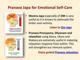 Pranava Japa for Emotional Self-Care
• Mantra Japa especially of OM is very
useful as it is known to attenuate the
limbic over-activity.
Listen to Om Japa
• Pranava Pranayama, Dhyanam and
relaxation using Akara, Ukara and
Makara are extremely useful in inducing
relaxation response from within. This
will strengthen our immune system.
Enjoy guided Pranava relaxation
 