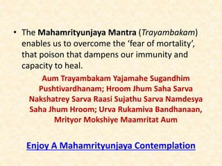 • The Mahamrityunjaya Mantra (Trayambakam)
enables us to overcome the ‘fear of mortality’,
that poison that dampens our immunity and
capacity to heal.
Aum Trayambakam Yajamahe Sugandhim
Pushtivardhanam; Hroom Jhum Saha Sarva
Nakshatrey Sarva Raasi Sujathu Sarva Namdesya
Saha Jhum Hroom; Urva Rukamiva Bandhanaan,
Mrityor Mokshiye Maamritat Aum
Enjoy A Mahamrityunjaya Contemplation
 