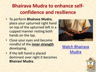 Bhairava Mudra to enhance self-
confidence and resilience
• To perform Bhairava Mudra,
place your upturned right hand
on top of the upturned left in a
cupped manner resting both
hands on the lap.
• Close your eyes and become
mindful of the inner strength
developing.
• If the left hand is placed
dominant over right it becomes
Bhairavi Mudra.
Watch Bhairava
Mudra
 