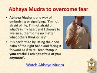 • Abhaya Mudra is one way of
embodying or signifying, "I'm not
afraid of life; I'm not afraid of
what's in my heart and I choose to
live an authentic life no matter
what others think or say".
• It is performed by lifting the open
palm of the right hand and facing it
forward as if to tell fear, “Stop in
your tracks! I am not afraid of you
anymore”.
Watch Abhaya Mudra
Abhaya Mudra to overcome fear
 