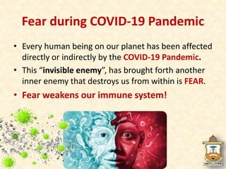 Fear during COVID-19 Pandemic
• Every human being on our planet has been affected
directly or indirectly by the COVID-19 Pandemic.
• This “invisible enemy”, has brought forth another
inner enemy that destroys us from within is FEAR.
• Fear weakens our immune system!
 