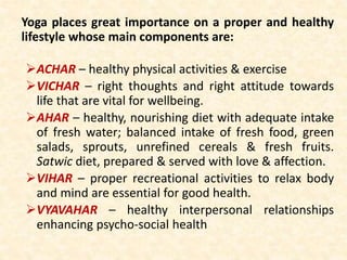 Yoga places great importance on a proper and healthy
lifestyle whose main components are:
ACHAR – healthy physical activities & exercise
VICHAR – right thoughts and right attitude towards
life that are vital for wellbeing.
AHAR – healthy, nourishing diet with adequate intake
of fresh water; balanced intake of fresh food, green
salads, sprouts, unrefined cereals & fresh fruits.
Satwic diet, prepared & served with love & affection.
VIHAR – proper recreational activities to relax body
and mind are essential for good health.
VYAVAHAR – healthy interpersonal relationships
enhancing psycho-social health
 