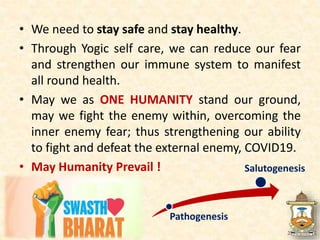 • We need to stay safe and stay healthy.
• Through Yogic self care, we can reduce our fear
and strengthen our immune system to manifest
all round health.
• May we as ONE HUMANITY stand our ground,
may we fight the enemy within, overcoming the
inner enemy fear; thus strengthening our ability
to fight and defeat the external enemy, COVID19.
• May Humanity Prevail !
Pathogenesis
Salutogenesis
 