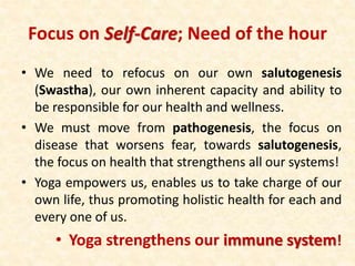 Focus on Self-Care; Need of the hour
• We need to refocus on our own salutogenesis
(Swastha), our own inherent capacity and ability to
be responsible for our health and wellness.
• We must move from pathogenesis, the focus on
disease that worsens fear, towards salutogenesis,
the focus on health that strengthens all our systems!
• Yoga empowers us, enables us to take charge of our
own life, thus promoting holistic health for each and
every one of us.
• Yoga strengthens our immune system!
 