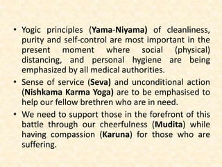 • Yogic principles (Yama-Niyama) of cleanliness,
purity and self-control are most important in the
present moment where social (physical)
distancing, and personal hygiene are being
emphasized by all medical authorities.
• Sense of service (Seva) and unconditional action
(Nishkama Karma Yoga) are to be emphasised to
help our fellow brethren who are in need.
• We need to support those in the forefront of this
battle through our cheerfulness (Mudita) while
having compassion (Karuna) for those who are
suffering.
 
