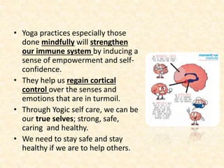 • Yoga practices especially those
done mindfully will strengthen
our immune system by inducing a
sense of empowerment and self-
confidence.
• They help us regain cortical
control over the senses and
emotions that are in turmoil.
• Through Yogic self care, we can be
our true selves; strong, safe,
caring and healthy.
• We need to stay safe and stay
healthy if we are to help others.
 