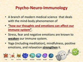 Psycho-Neuro-Immunology
• A branch of modern medical science that deals
with the mind-body phenomenon of
• “how our thoughts and emotions can affect our
immune system”.
• Stress, fear and negative emotions are known to
weaken our immune system.
• Yoga (including meditation), mindfulness, positive
emotions, and relaxation strengthen it.
 