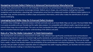 Navigating Intricate Defect Patterns in Advanced Semiconductor Manufacturing
Despite these advancements, there are still challenges to overcome. As semiconductor manufacturing technology has evolved,
the defect patterns have become increasingly intricate. Defects vary in shape, size, and location, making their accurate
recognition and classification a daunting task. Complications arise from the unbalanced number of different defect patterns on
the wafer map, and the similarities in defect shape and position information, which often makes the identification of certain
classes challenging.
Leveraging Excel Wafer Map for Enhanced Defect Analysis
To address these challenges, advanced analysis methods and tools such as an Excel Wafer Map can be used. The Excel Wafer Map
is an easily accessible and user-friendly tool for wafer data analysis. It is compatible with different wafer map formats and can
convert these maps into an Excel sheet. The users can then manipulate this data, utilizing Excel's built-in statistical analysis and
data visualization features to get a clearer understanding of the defects and yield.
Role of a "Die Per Wafer Calculator" in Yield Optimization
The development and continuous improvement of wafer map software have significantly contributed to the semiconductor
manufacturing industry's capacity to maintain high-quality standards and optimize yields. A key component of this process is the
utilization of a "die per wafer calculator." This tool helps in determining the maximum number of good dies that can be made
from a wafer, a factor that directly impacts the profitability of the semiconductor manufacturing process. The accuracy and ease
of using a die per wafer calculator, especially when it is integrated into wafer mapping software, can facilitate real-time analysis
and informed decision-making in manufacturing scenarios.
 