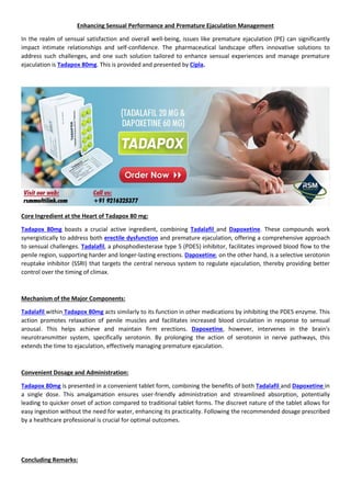 Enhancing Sensual Performance and Premature Ejaculation Management
In the realm of sensual satisfaction and overall well-being, issues like premature ejaculation (PE) can significantly
impact intimate relationships and self-confidence. The pharmaceutical landscape offers innovative solutions to
address such challenges, and one such solution tailored to enhance sensual experiences and manage premature
ejaculation is Tadapox 80mg. This is provided and presented by Cipla.
Core Ingredient at the Heart of Tadapox 80 mg:
Tadapox 80mg boasts a crucial active ingredient, combining Tadalafil and Dapoxetine. These compounds work
synergistically to address both erectile dysfunction and premature ejaculation, offering a comprehensive approach
to sensual challenges. Tadalafil, a phosphodiesterase type 5 (PDE5) inhibitor, facilitates improved blood flow to the
penile region, supporting harder and longer-lasting erections. Dapoxetine, on the other hand, is a selective serotonin
reuptake inhibitor (SSRI) that targets the central nervous system to regulate ejaculation, thereby providing better
control over the timing of climax.
Mechanism of the Major Components:
Tadalafil within Tadapox 80mg acts similarly to its function in other medications by inhibiting the PDE5 enzyme. This
action promotes relaxation of penile muscles and facilitates increased blood circulation in response to sensual
arousal. This helps achieve and maintain firm erections. Dapoxetine, however, intervenes in the brain's
neurotransmitter system, specifically serotonin. By prolonging the action of serotonin in nerve pathways, this
extends the time to ejaculation, effectively managing premature ejaculation.
Convenient Dosage and Administration:
Tadapox 80mg is presented in a convenient tablet form, combining the benefits of both Tadalafil and Dapoxetine in
a single dose. This amalgamation ensures user-friendly administration and streamlined absorption, potentially
leading to quicker onset of action compared to traditional tablet forms. The discreet nature of the tablet allows for
easy ingestion without the need for water, enhancing its practicality. Following the recommended dosage prescribed
by a healthcare professional is crucial for optimal outcomes.
Concluding Remarks:
 